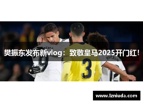 樊振东发布新vlog：致敬皇马2025开门红！